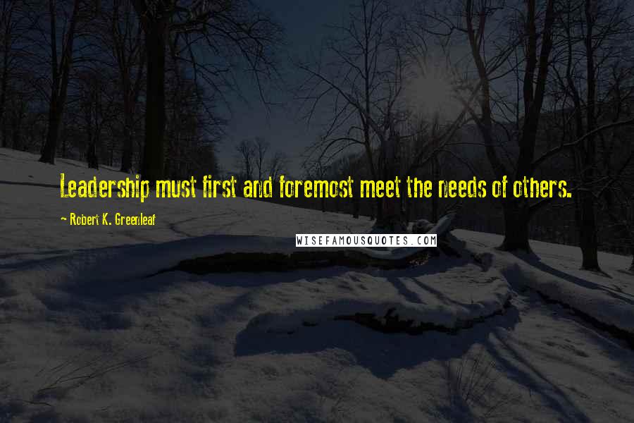 Robert K. Greenleaf Quotes: Leadership must first and foremost meet the needs of others.