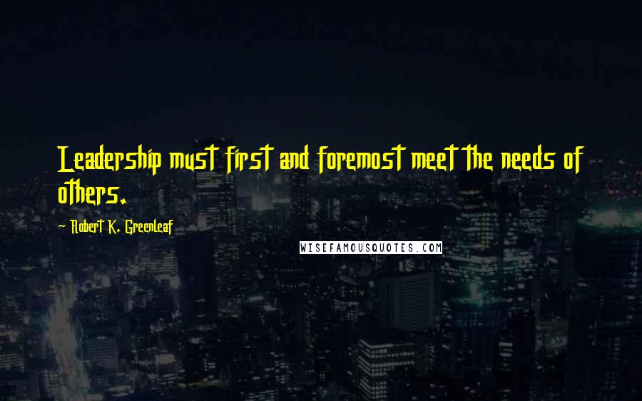 Robert K. Greenleaf Quotes: Leadership must first and foremost meet the needs of others.