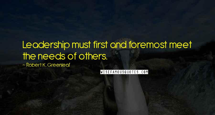 Robert K. Greenleaf Quotes: Leadership must first and foremost meet the needs of others.