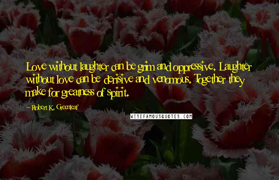 Robert K. Greenleaf Quotes: Love without laughter can be grim and oppressive. Laughter without love can be derisive and venomous. Together they make for greatness of spirit.