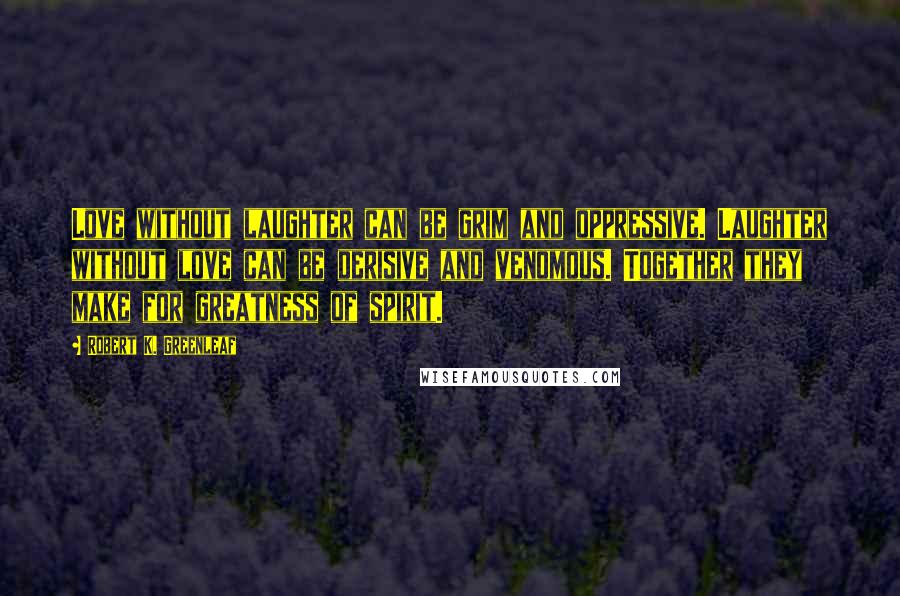 Robert K. Greenleaf Quotes: Love without laughter can be grim and oppressive. Laughter without love can be derisive and venomous. Together they make for greatness of spirit.