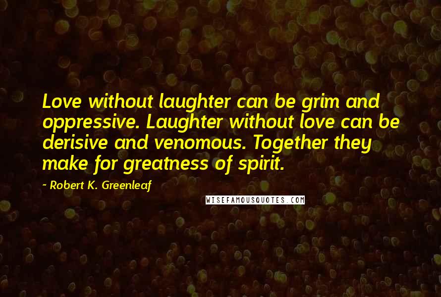 Robert K. Greenleaf Quotes: Love without laughter can be grim and oppressive. Laughter without love can be derisive and venomous. Together they make for greatness of spirit.