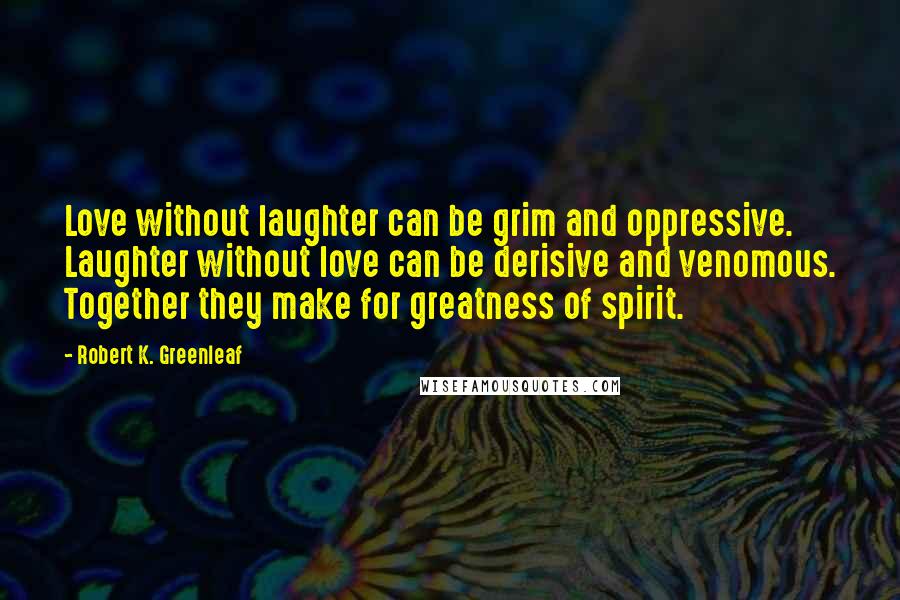 Robert K. Greenleaf Quotes: Love without laughter can be grim and oppressive. Laughter without love can be derisive and venomous. Together they make for greatness of spirit.