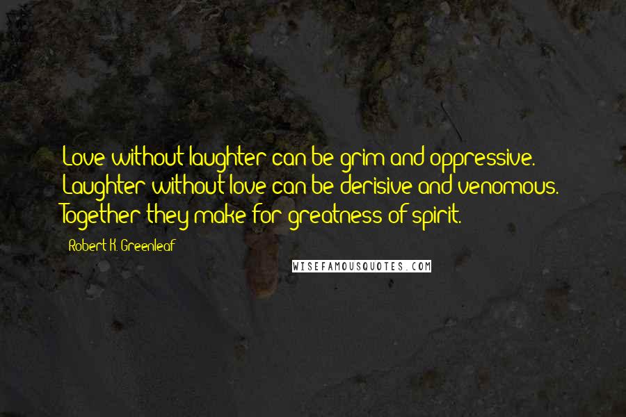 Robert K. Greenleaf Quotes: Love without laughter can be grim and oppressive. Laughter without love can be derisive and venomous. Together they make for greatness of spirit.