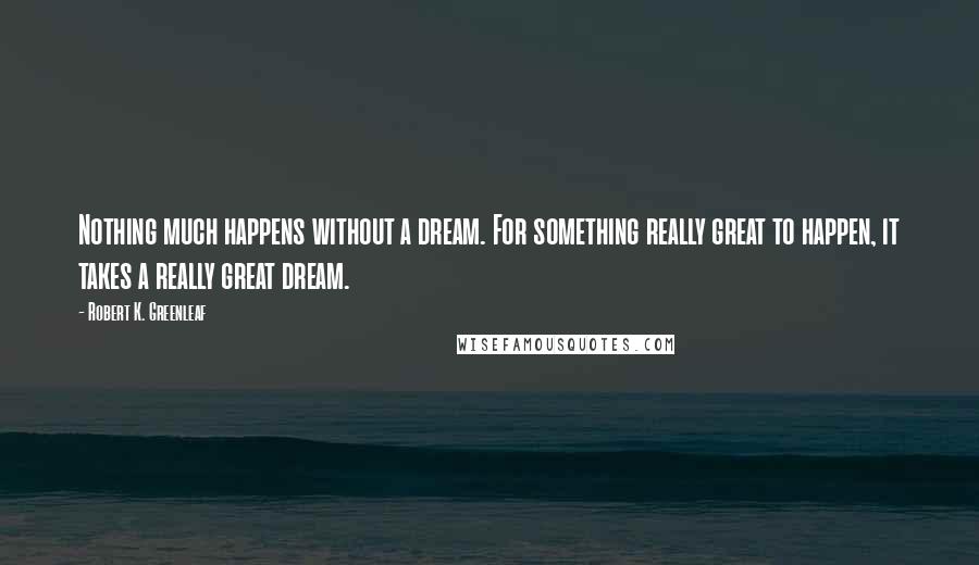 Robert K. Greenleaf Quotes: Nothing much happens without a dream. For something really great to happen, it takes a really great dream.