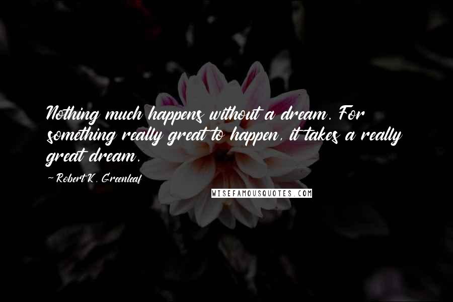 Robert K. Greenleaf Quotes: Nothing much happens without a dream. For something really great to happen, it takes a really great dream.