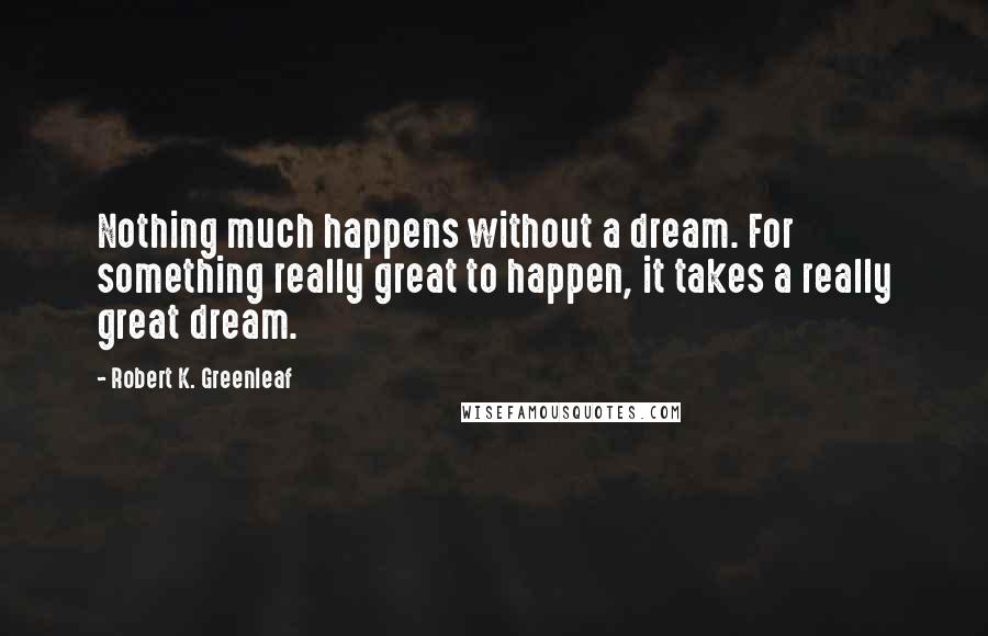 Robert K. Greenleaf Quotes: Nothing much happens without a dream. For something really great to happen, it takes a really great dream.