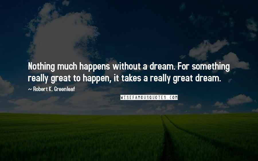 Robert K. Greenleaf Quotes: Nothing much happens without a dream. For something really great to happen, it takes a really great dream.