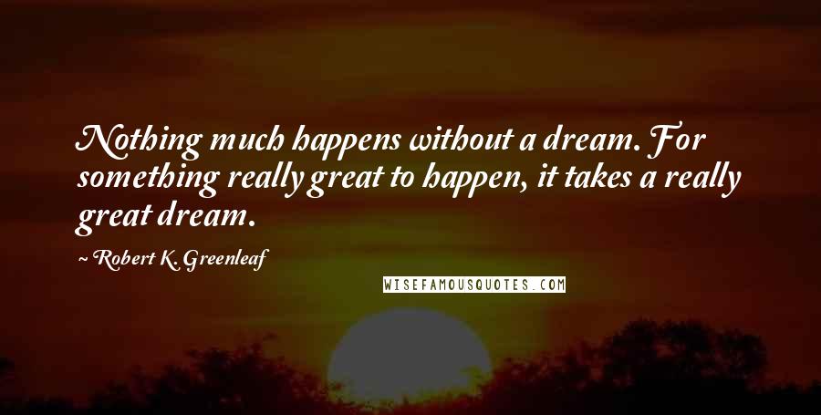 Robert K. Greenleaf Quotes: Nothing much happens without a dream. For something really great to happen, it takes a really great dream.