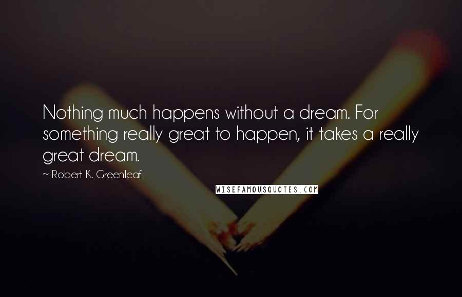 Robert K. Greenleaf Quotes: Nothing much happens without a dream. For something really great to happen, it takes a really great dream.