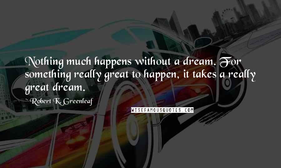Robert K. Greenleaf Quotes: Nothing much happens without a dream. For something really great to happen, it takes a really great dream.