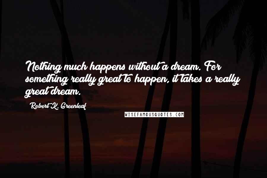 Robert K. Greenleaf Quotes: Nothing much happens without a dream. For something really great to happen, it takes a really great dream.
