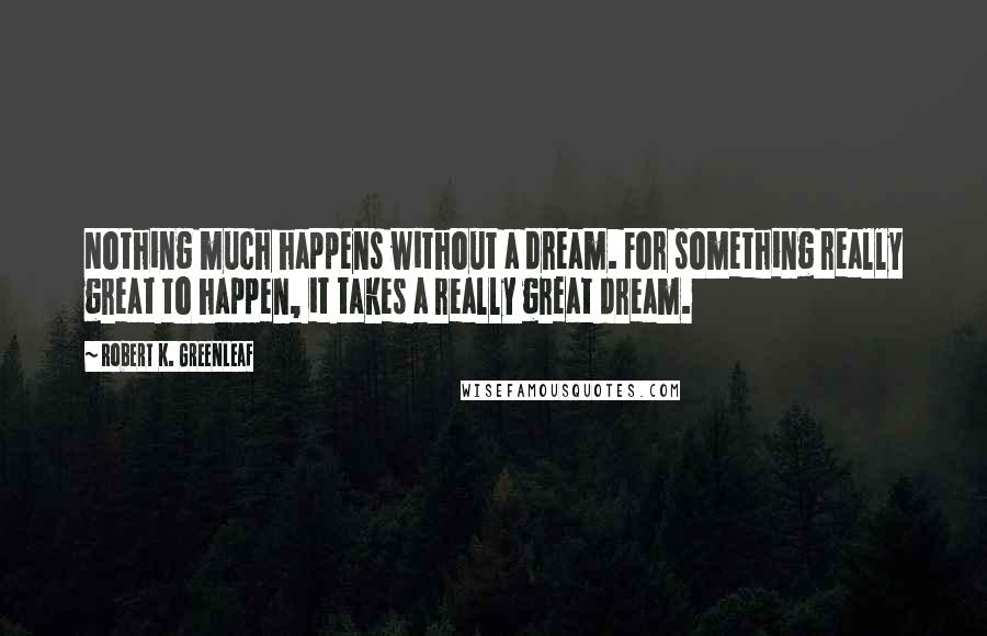 Robert K. Greenleaf Quotes: Nothing much happens without a dream. For something really great to happen, it takes a really great dream.
