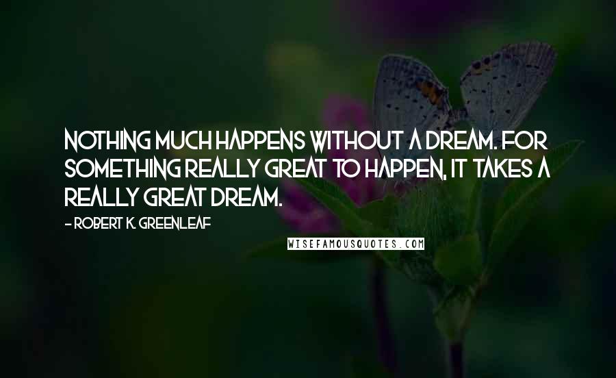 Robert K. Greenleaf Quotes: Nothing much happens without a dream. For something really great to happen, it takes a really great dream.