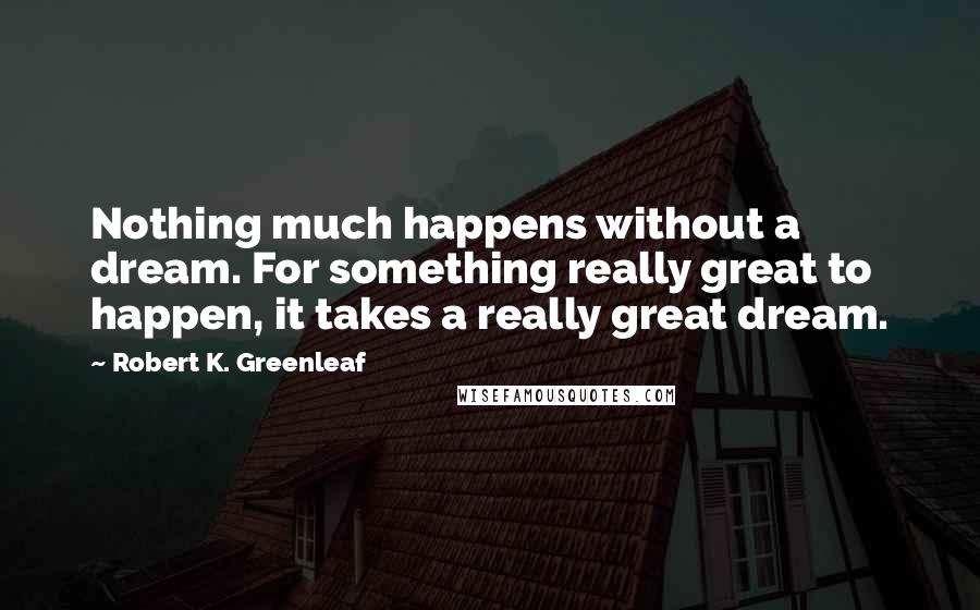 Robert K. Greenleaf Quotes: Nothing much happens without a dream. For something really great to happen, it takes a really great dream.