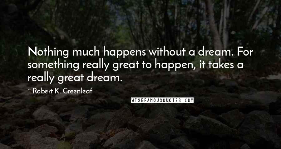 Robert K. Greenleaf Quotes: Nothing much happens without a dream. For something really great to happen, it takes a really great dream.
