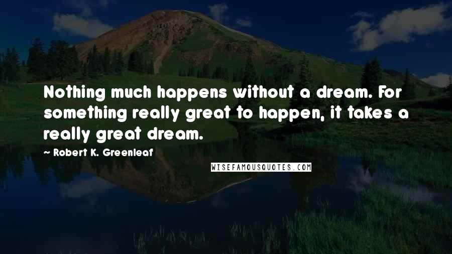 Robert K. Greenleaf Quotes: Nothing much happens without a dream. For something really great to happen, it takes a really great dream.