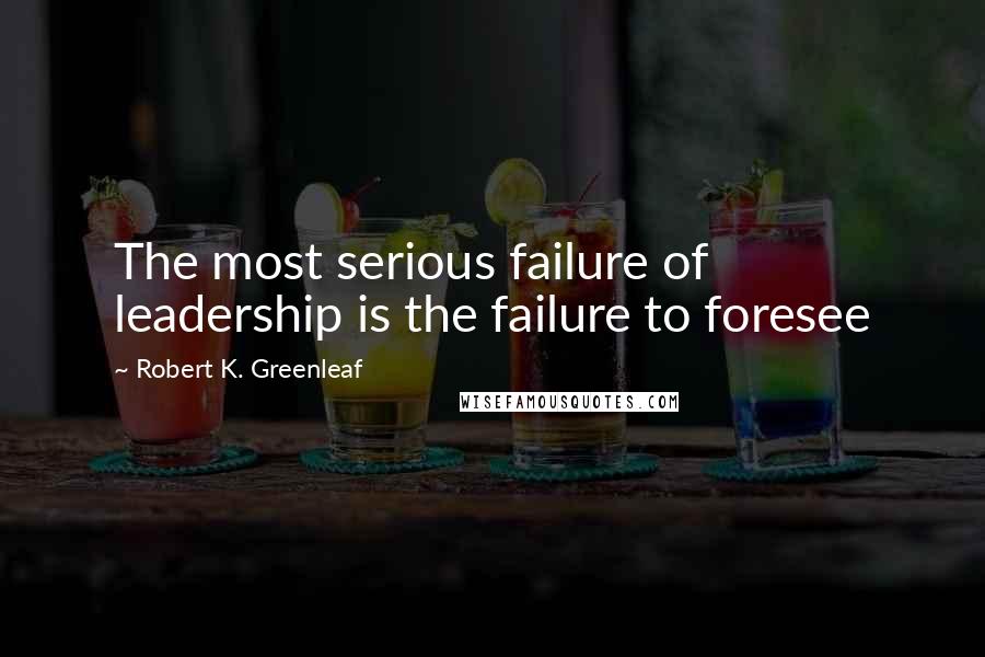 Robert K. Greenleaf Quotes: The most serious failure of leadership is the failure to foresee