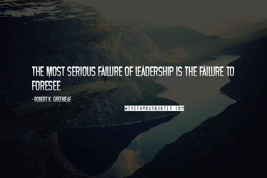Robert K. Greenleaf Quotes: The most serious failure of leadership is the failure to foresee