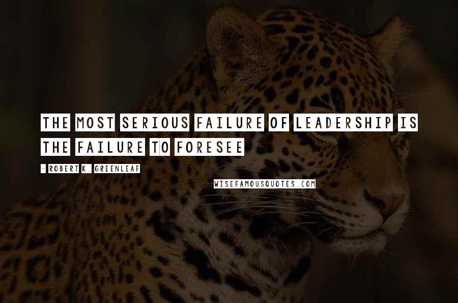 Robert K. Greenleaf Quotes: The most serious failure of leadership is the failure to foresee