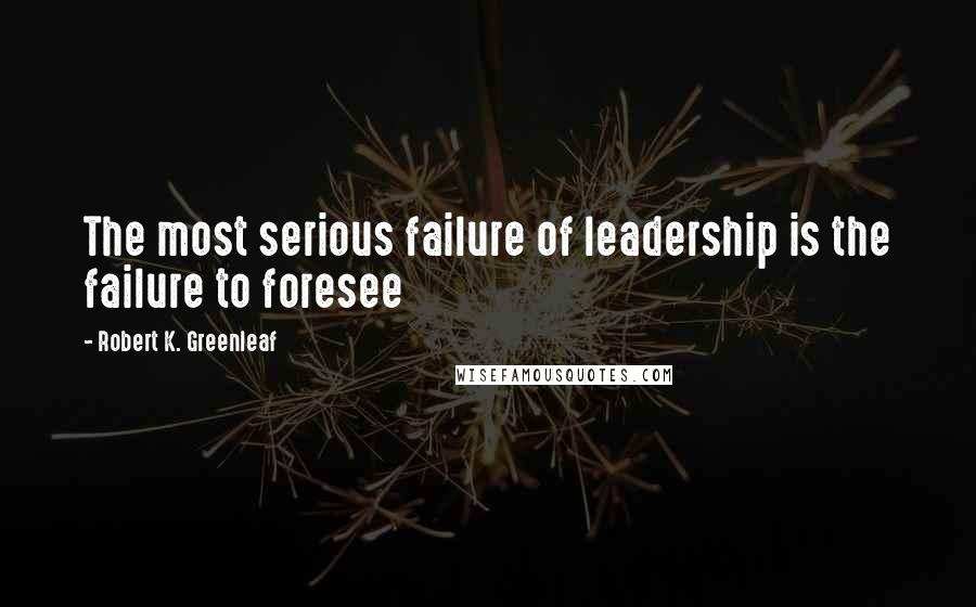 Robert K. Greenleaf Quotes: The most serious failure of leadership is the failure to foresee