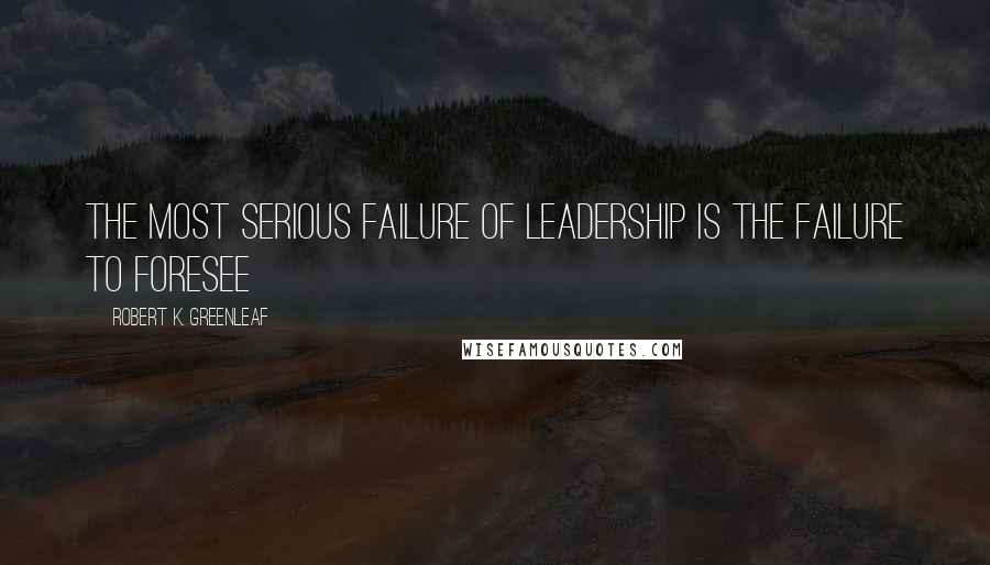 Robert K. Greenleaf Quotes: The most serious failure of leadership is the failure to foresee