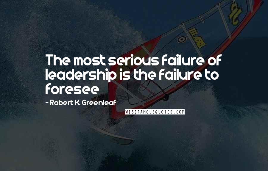 Robert K. Greenleaf Quotes: The most serious failure of leadership is the failure to foresee