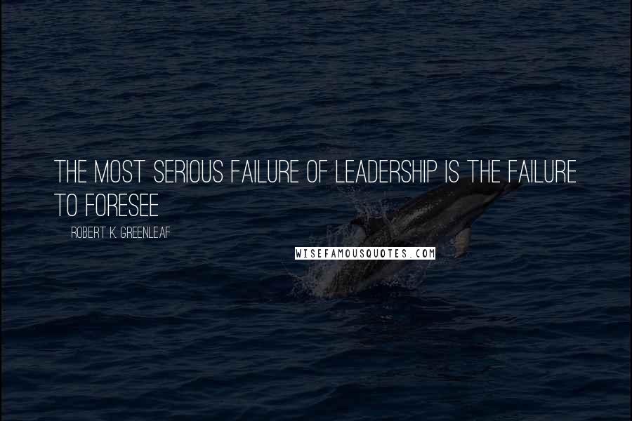 Robert K. Greenleaf Quotes: The most serious failure of leadership is the failure to foresee