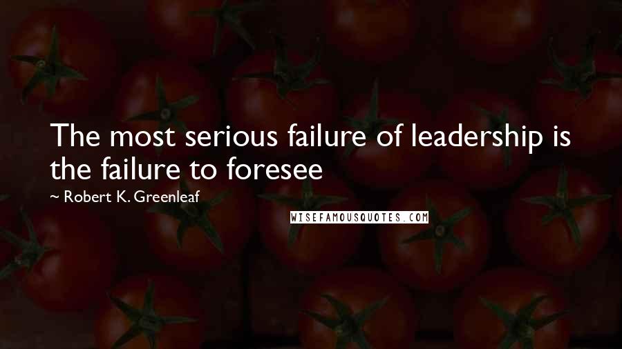 Robert K. Greenleaf Quotes: The most serious failure of leadership is the failure to foresee