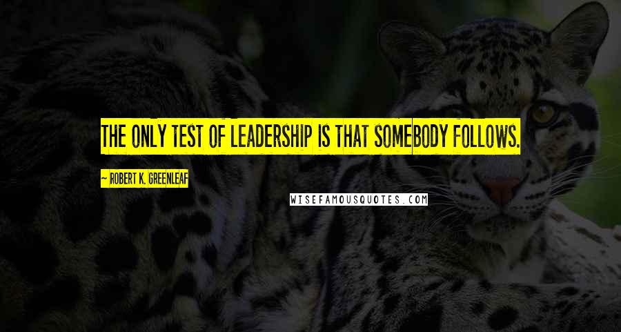 Robert K. Greenleaf Quotes: The only test of leadership is that somebody follows.