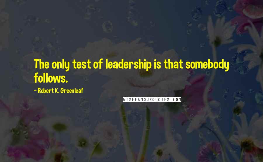 Robert K. Greenleaf Quotes: The only test of leadership is that somebody follows.