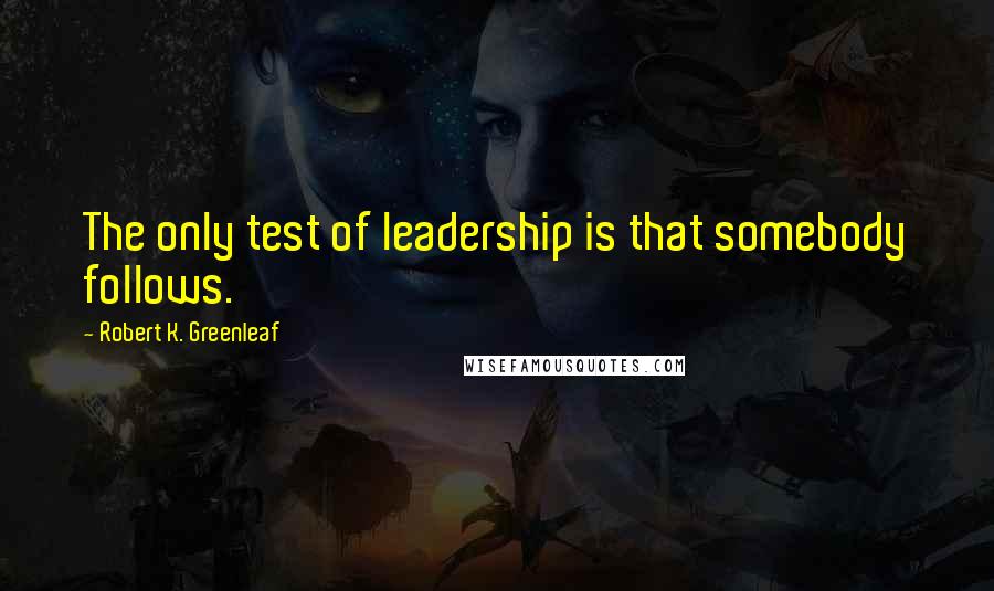 Robert K. Greenleaf Quotes: The only test of leadership is that somebody follows.