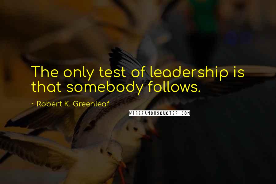 Robert K. Greenleaf Quotes: The only test of leadership is that somebody follows.