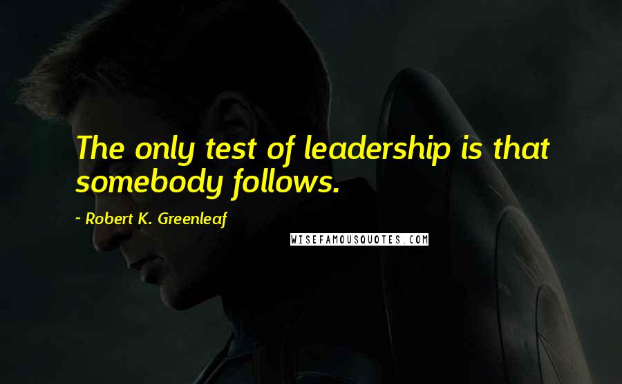 Robert K. Greenleaf Quotes: The only test of leadership is that somebody follows.