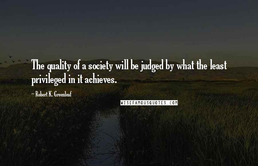 Robert K. Greenleaf Quotes: The quality of a society will be judged by what the least privileged in it achieves.