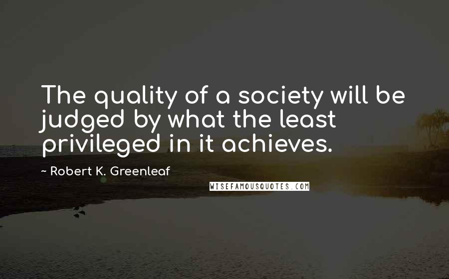 Robert K. Greenleaf Quotes: The quality of a society will be judged by what the least privileged in it achieves.