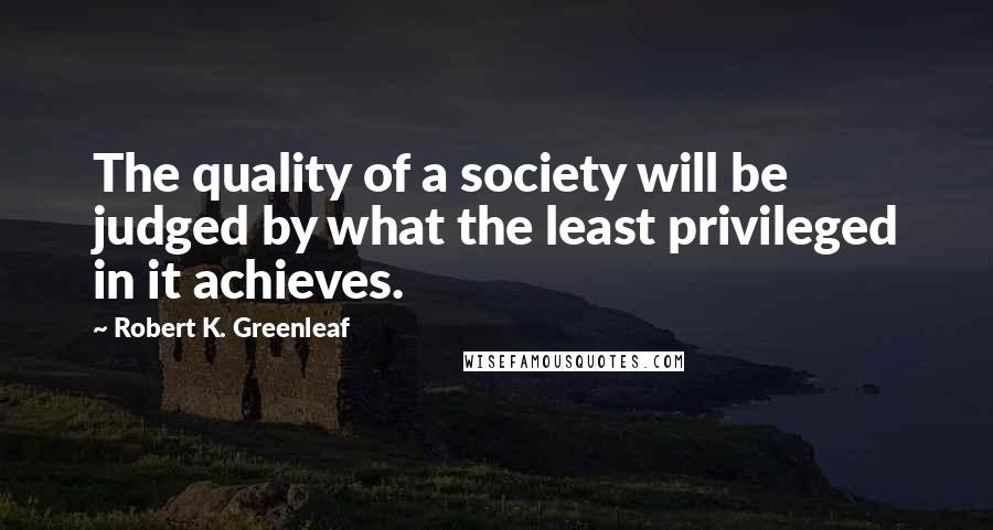 Robert K. Greenleaf Quotes: The quality of a society will be judged by what the least privileged in it achieves.