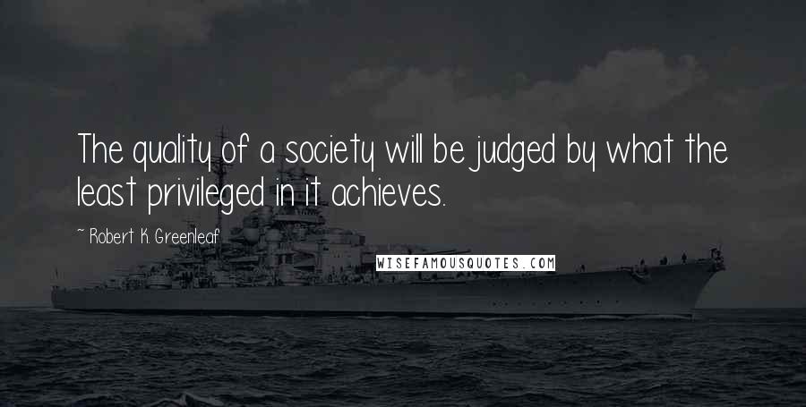 Robert K. Greenleaf Quotes: The quality of a society will be judged by what the least privileged in it achieves.