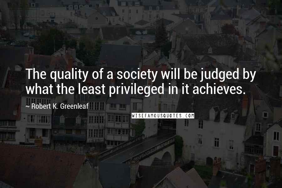 Robert K. Greenleaf Quotes: The quality of a society will be judged by what the least privileged in it achieves.