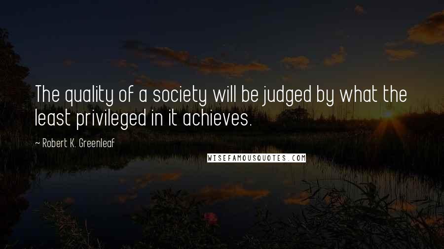 Robert K. Greenleaf Quotes: The quality of a society will be judged by what the least privileged in it achieves.