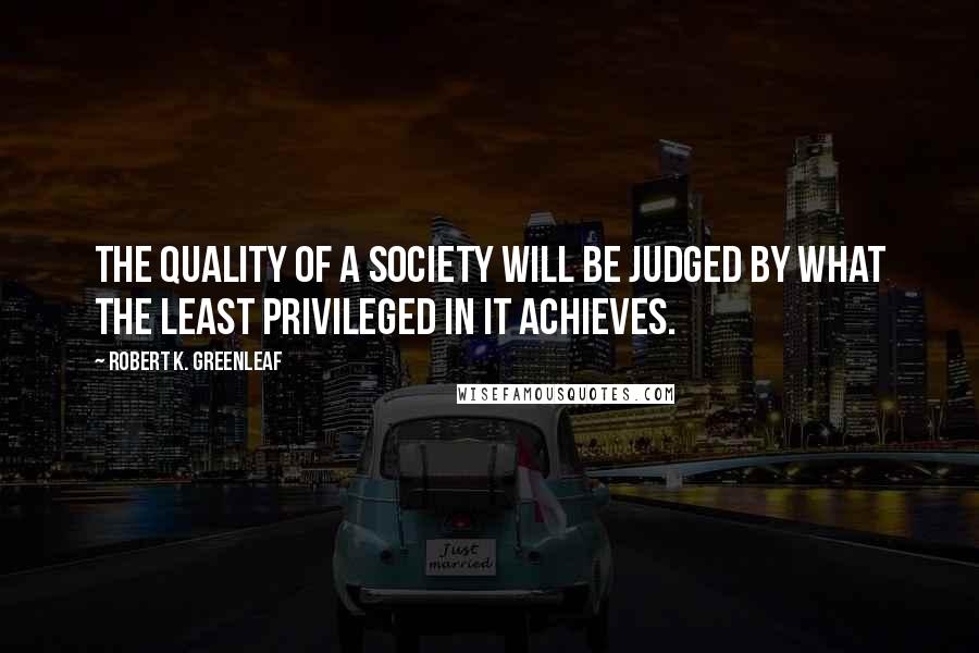 Robert K. Greenleaf Quotes: The quality of a society will be judged by what the least privileged in it achieves.