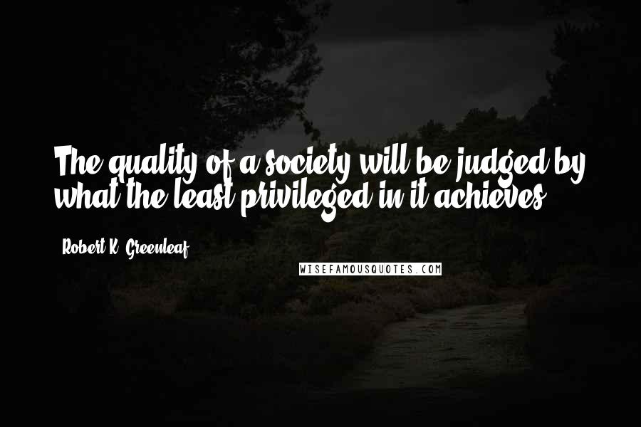 Robert K. Greenleaf Quotes: The quality of a society will be judged by what the least privileged in it achieves.