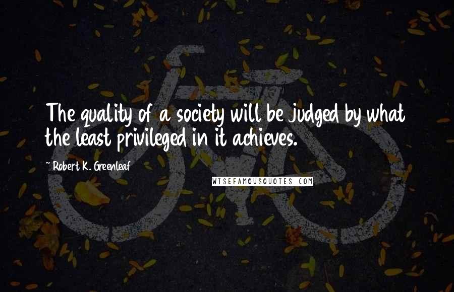 Robert K. Greenleaf Quotes: The quality of a society will be judged by what the least privileged in it achieves.