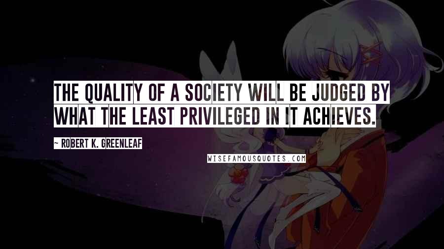 Robert K. Greenleaf Quotes: The quality of a society will be judged by what the least privileged in it achieves.