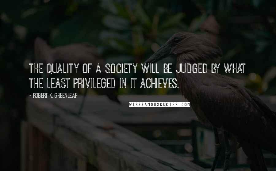 Robert K. Greenleaf Quotes: The quality of a society will be judged by what the least privileged in it achieves.