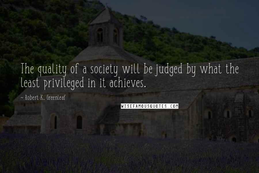 Robert K. Greenleaf Quotes: The quality of a society will be judged by what the least privileged in it achieves.