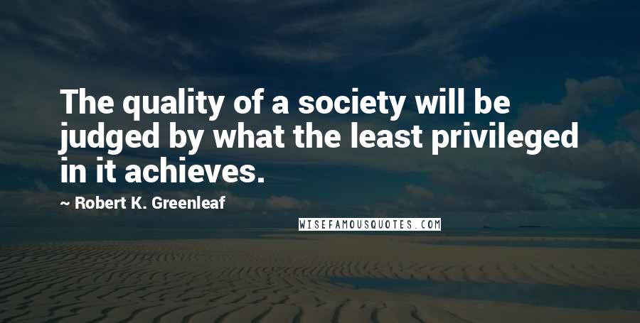 Robert K. Greenleaf Quotes: The quality of a society will be judged by what the least privileged in it achieves.