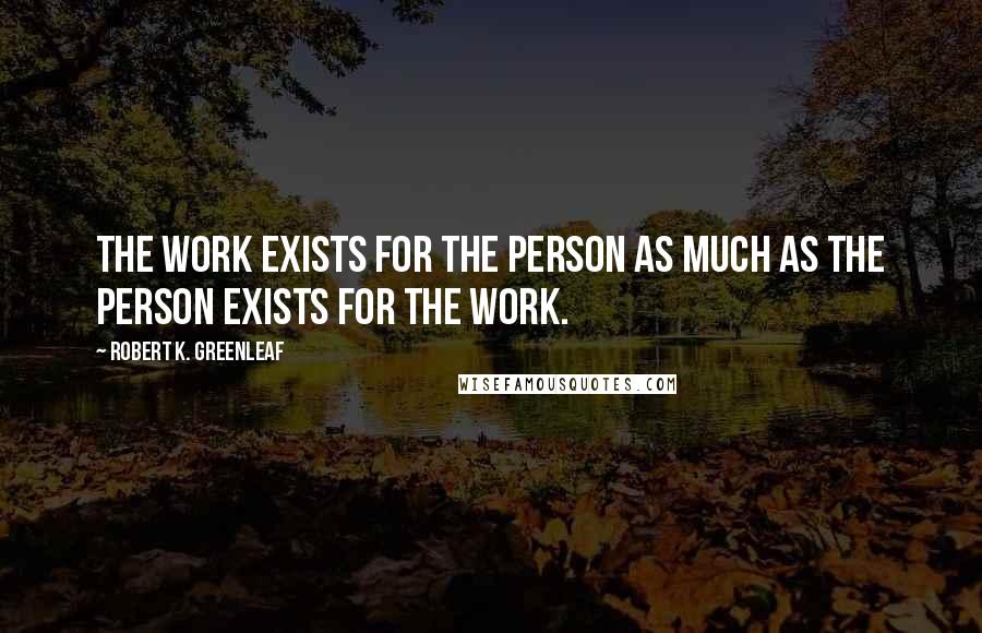 Robert K. Greenleaf Quotes: The work exists for the person as much as the person exists for the work.