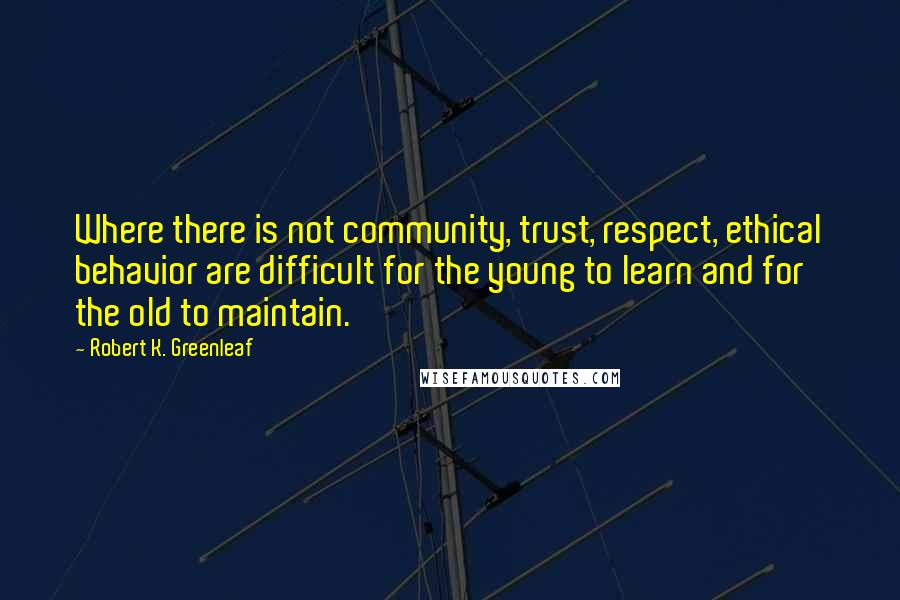 Robert K. Greenleaf Quotes: Where there is not community, trust, respect, ethical behavior are difficult for the young to learn and for the old to maintain.