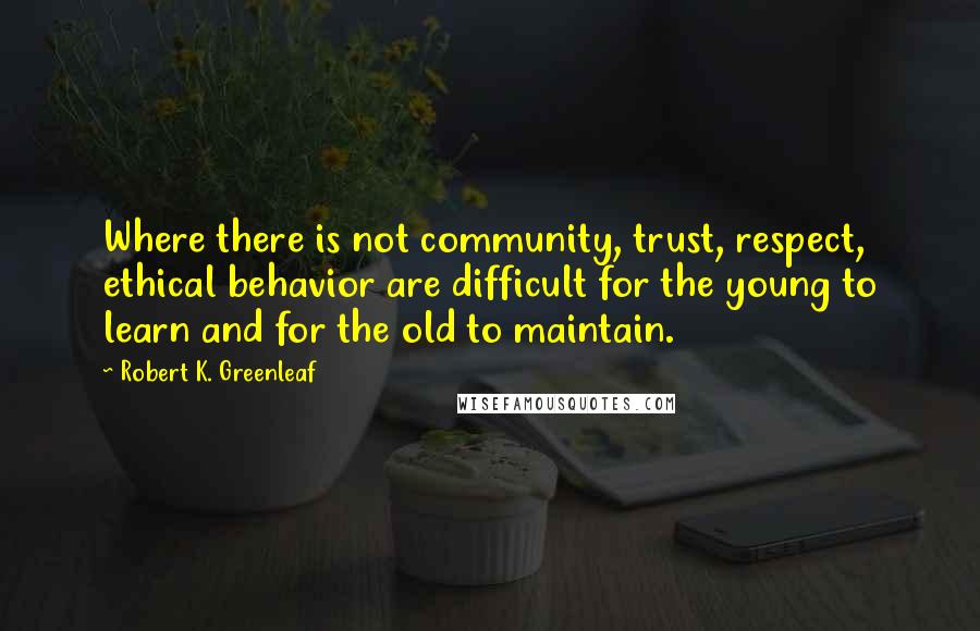 Robert K. Greenleaf Quotes: Where there is not community, trust, respect, ethical behavior are difficult for the young to learn and for the old to maintain.